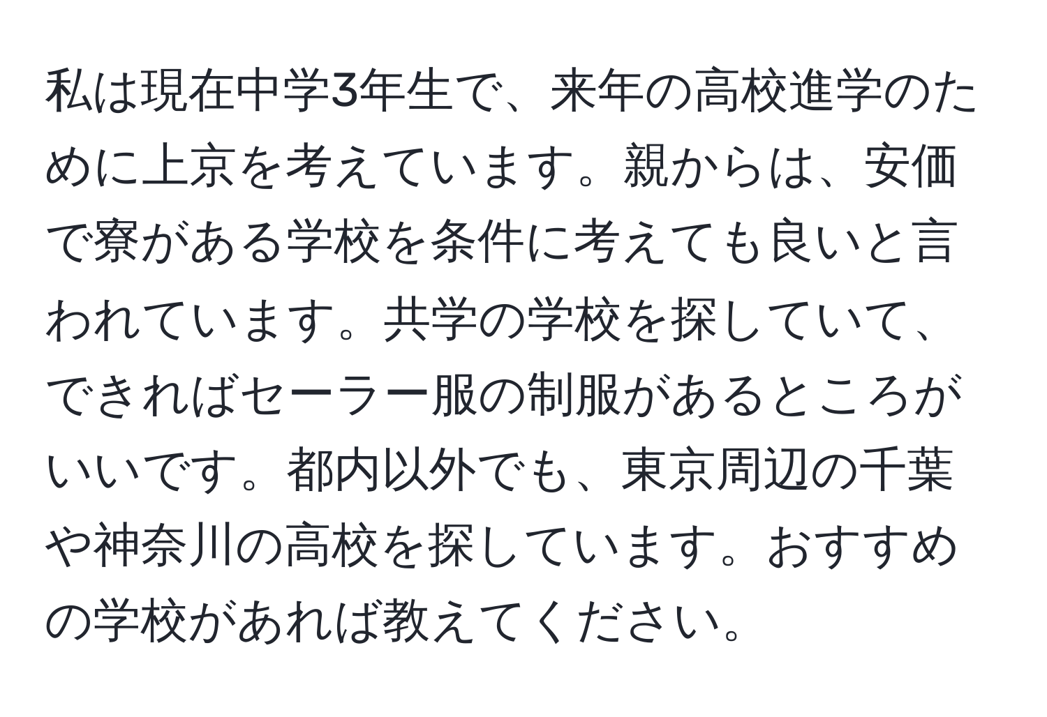 私は現在中学3年生で、来年の高校進学のために上京を考えています。親からは、安価で寮がある学校を条件に考えても良いと言われています。共学の学校を探していて、できればセーラー服の制服があるところがいいです。都内以外でも、東京周辺の千葉や神奈川の高校を探しています。おすすめの学校があれば教えてください。