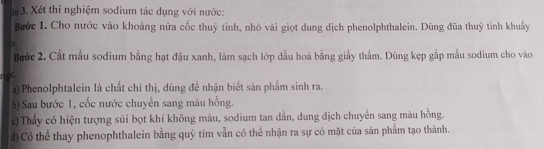 # 3. Xét thí nghiệm sodium tác dụng với nước: 
Bước 1. Cho nước vào khoảng nửa cốc thuỷ tinh, nhỏ vài giọt dung dịch phenolphthalein. Dùng đũa thuỷ tinh khuấy 
. 
Bước 2. Cắt mẫu sodium bằng hạt đậu xanh, làm sạch lớp dầu hoả bằng giấy thấm. Dùng kẹp gắp mẫu sodium cho vào 
ngc. 
a)Phenolphtalein là chất chỉ thị, dùng để nhận biết sản phẩm sinh ra. 
b) Sau bước 1, cốc nước chuyển sang màu hồng. 
c) Thấy có hiện tượng sủi bọt khí không màu, sodium tan dần, dung dịch chuyển sang màu hồng. 
d) Có thể thay phenophthalein bằng quỳ tím vẫn có thể nhận ra sự có mặt của sản phẩm tạo thành.