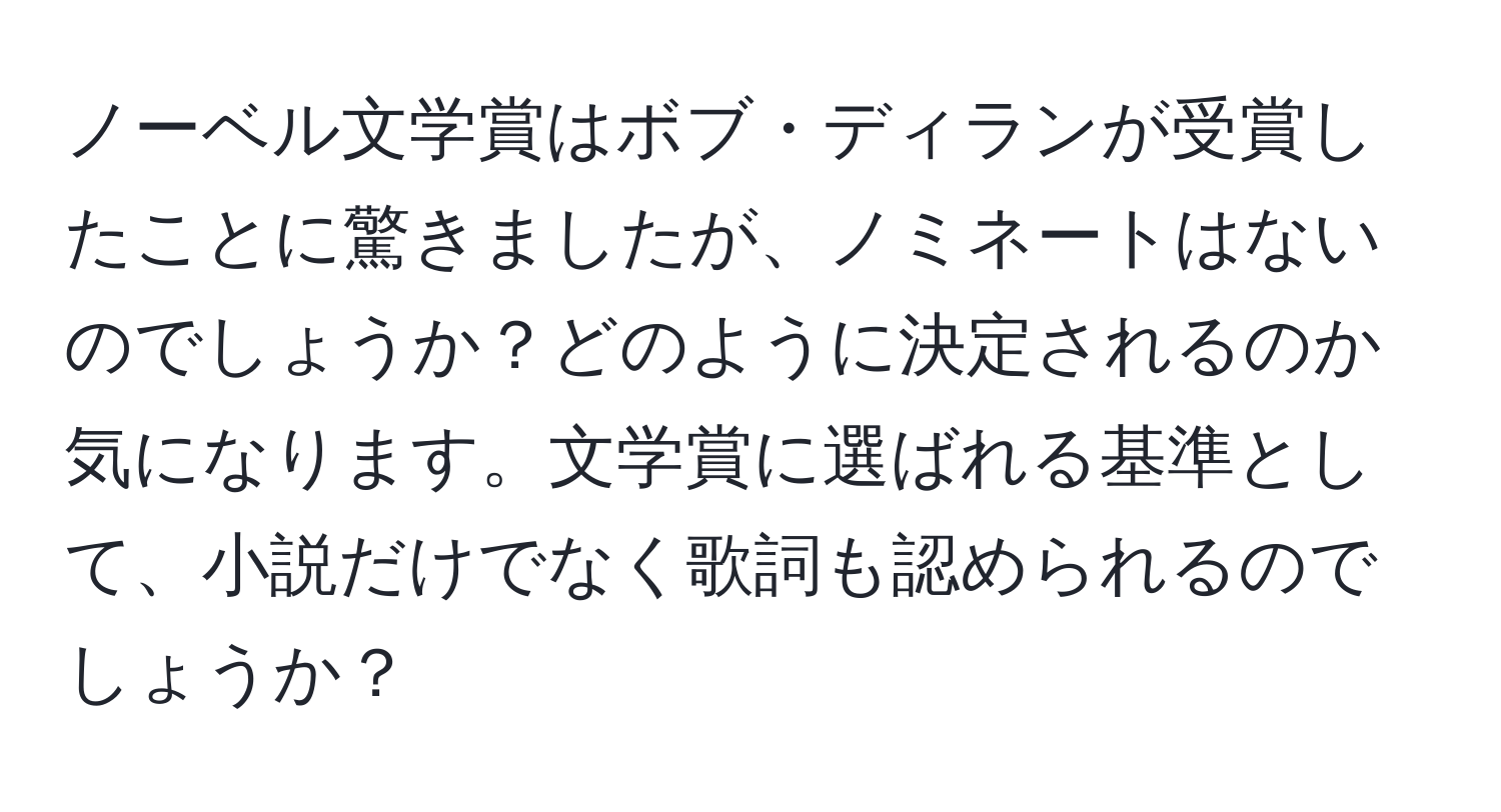 ノーベル文学賞はボブ・ディランが受賞したことに驚きましたが、ノミネートはないのでしょうか？どのように決定されるのか気になります。文学賞に選ばれる基準として、小説だけでなく歌詞も認められるのでしょうか？