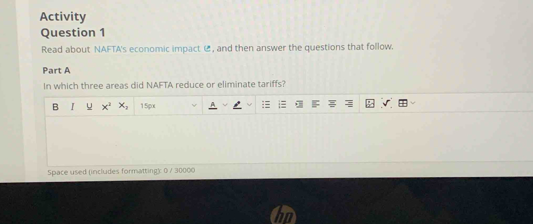 Activity 
Question 1 
Read about NAFTA's economic impact C , and then answer the questions that follow. 
Part A 
In which three areas did NAFTA reduce or eliminate tariffs? 
B I u X^2 X_2 15px
Space used (includes formatting): 0 / 30000