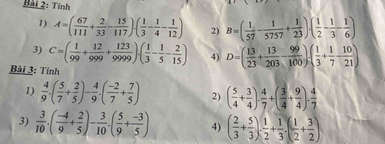 Tính 
1) A=( 67/111 + 2/33 - 15/117 )· ( 1/3 - 1/4 - 1/12 ) 2) B=( 1/57 - 1/5757 + 1/23 )· ( 1/2 - 1/3 - 1/6 )
3) C=( 1/99 + 12/999 + 123/9999 )· ( 1/3 - 1/5 - 2/15 ) 4) D=( 13/23 + 13/203 - 99/100 )· ( 1/3 + 1/7 - 10/21 )
Bài 3: Tính 
1)  4/9 .( 5/7 + 2/5 )- 4/9 .( (-2)/7 + 7/5 ) 2) ( 5/4 + 3/4 ). 4/7 +( 3/4 + 9/4 ). 4/7 
3)  3/10 .( (-4)/9 + 2/5 )- 3/10 .( 5/9 + (-3)/5 ) 4) ( 2/3 + 5/3 ). 1/2 + 1/3 .( 1/2 + 3/2 )