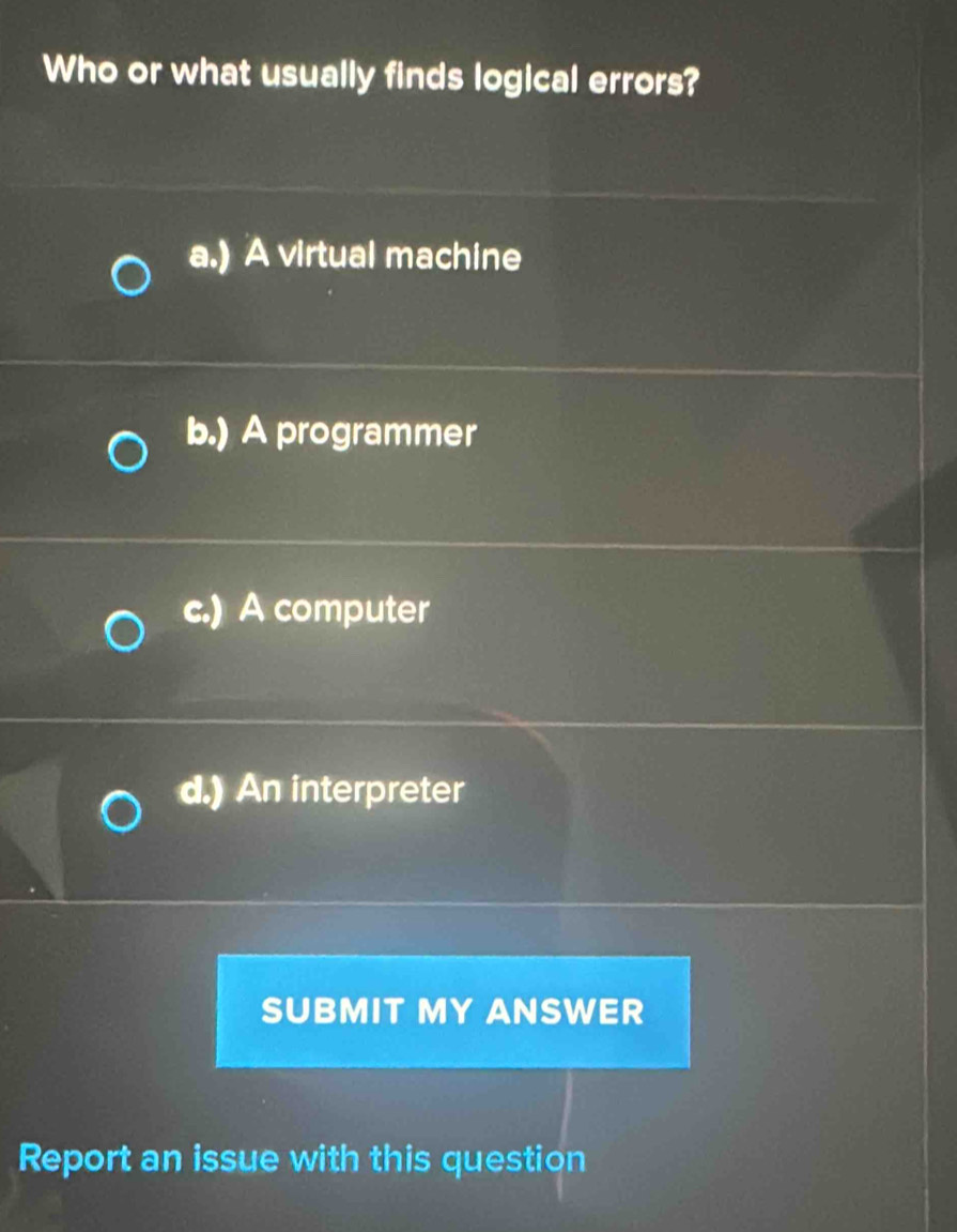 Who or what usually finds logical errors?
a.) A virtual machine
b.) A programmer
c.) A computer
d.) An interpreter
SUBMIT MY ANSWER
Report an issue with this question