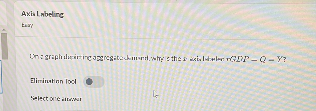 Axis Labeling 
Easy 
On a graph depicting aggregate demand, why is the x-axis labeled rGDP=Q=Y ? 
Elimination Tool 
Select one answer