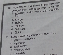 Algoritma sorting di mana item dilakukan
pengecekan terhadap item yang lain 
hingga item terakhir merupakan algoritma
_Sort.
a. Merge
b. Bubble
c. Insertion
d. Selection
e Quick
11. Sekumpulan langkah terurut disebut ....
a. pattern recognition
b. algorithm
c. abstraction
d. decomposition
e. computing