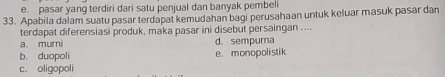 e. pasar yang terdiri dari satu penjual dan banyak pembel
33. Apabila dalam suatu pasar terdapat kemudahan bagi perusahaan untuk keluar masuk pasar dan
terdapat diferensiasi produk, maka pasar ini disebut persaingan ....
a. murni d. sempurna
b. duopoli e. monopolistik
c. oligopoli