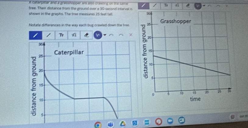 A caterpitar and a grasshopper ae also crawing on the same I 
tree. Their distance from the ground over a 30-second interval is 
shown in the graphs. The tree measures 25 feet tall. 
Notate differences in the way each bug crawled down the tree. 
r 
0d29