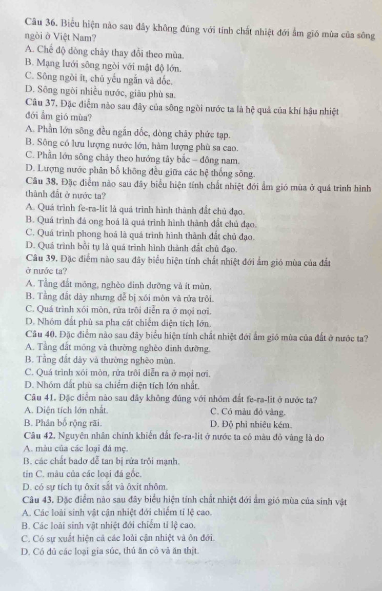 Biểu hiện nào sau đây không đúng với tính chất nhiệt đới ẩm gió mùa của sông
ngòi ở Việt Nam?
A. Chế độ dòng chảy thay đổi theo mùa.
B. Mạng lưới sông ngòi với mật độ lớn.
C. Sông ngồi ít, chủ yếu ngắn và đốc.
D. Sông ngòi nhiều nước, giàu phù sa.
Câu 37. Đặc diểm nào sau đây của sông ngòi nước ta là hệ quả của khí hậu nhiệt
đới ẩm gió mùa?
A. Phần lớn sông đều ngắn dốc, dòng chảy phức tạp.
B. Sông có lưu lượng nước lớn, hàm lượng phù sa cao.
C. Phần lớn sông chảy theo hướng tây bắc - đông nam.
D. Lượng nước phân bố không đều giữa các hệ thống sông.
Câu 38. Đặc điểm nào sau đây biểu hiện tính chất nhiệt đới ẩm gió mùa ở quá trình hình
thành đất ở nước ta?
A. Quá trình fe-ra-lit là quá trình hình thành đất chủ đạo.
B. Quá trình đá ong hoá là quá trình hình thành đất chủ đạo.
C. Quá trình phong hoá là quá trình hình thành đất chủ đạo.
D. Quá trình bồi tụ là quá trình hình thành đất chủ đạo.
Câu 39. Đặc điểm nào sau đây biểu hiện tính chất nhiệt đới ẩm gió mùa của đất
ở nước ta?
A. Tầng đất mỏng, nghèo dinh dưỡng và ít mùn.
B. Tầng đất dày nhưng dễ bị xói mòn và rửa trôi.
C. Quá trình xói mòn, rửa trôi diễn ra ở mọi nơi.
D. Nhóm dất phù sa pha cát chiếm diện tích lớn.
Câu 40. Đặc điểm nào sau đây biểu hiện tính chất nhiệt đới ẩm gió mùa của đất ở nước ta?
A. Tầng đất mỏng và thường nghèo dinh dưỡng.
B. Tầng đất dày và thường nghèo mùn.
C. Quá trình xói mòn, rửa trôi diễn ra ở mọi nơi.
D. Nhóm đất phù sa chiếm diện tích lớn nhất.
Câu 41. Đặc điểm nào sau đây không đúng với nhóm đất fe-ra-lit ở nước ta?
A. Diện tích lớn nhất. C. Có màu đỏ vàng.
B. Phân bố rộng rãi. D. Độ phì nhiêu kém.
Câu 42. Nguyên nhân chính khiến đất fe-ra-lit ở nước ta có màu đỏ vàng là do
A. màu của các loại đá mẹ.
B. các chất badơ dễ tan bị rửa trôi mạnh.
tin C. màu của các loại đá gốc.
D. có sự tích tụ ôxit sắt và ôxit nhôm.
Câu 43. Đặc điểm nào sau đây biểu hiện tính chất nhiệt đới ẩm gió mùa của sinh vật
A. Các loài sinh vật cận nhiệt đới chiếm tỉ lệ cao.
B. Các loài sinh vật nhiệt đới chiếm tỉ lệ cao.
C. Có sự xuất hiện cả các loài cận nhiệt và ôn đới.
D. Có dủ các loại gia súc, thú ăn cỏ và ăn thịt.