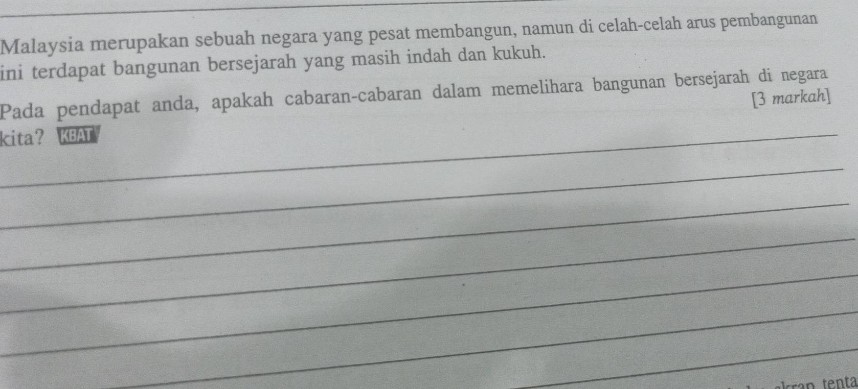 Malaysia merupakan sebuah negara yang pesat membangun, namun di celah-celah arus pembangunan 
ini terdapat bangunan bersejarah yang masih indah dan kukuh. 
Pada pendapat anda, apakah cabaran-cabaran dalam memelihara bangunan bersejarah di negara 
[3 markah] 
_ 
kita? KBAT 
_ 
_ 
_ 
_ 
_ 
_ 
an tenta