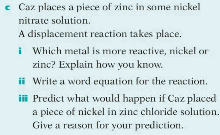 Caz places a piece of zinc in some nickel 
nitrate solution. 
A displacement reaction takes place. 
# Which metal is more reactive, nickel or 
zinc? Explain how you know. 
# Write a word equation for the reaction. 
#* Predict what would happen if Caz placed 
a piece of nickel in zinc chloride solution. 
Give a reason for your prediction.