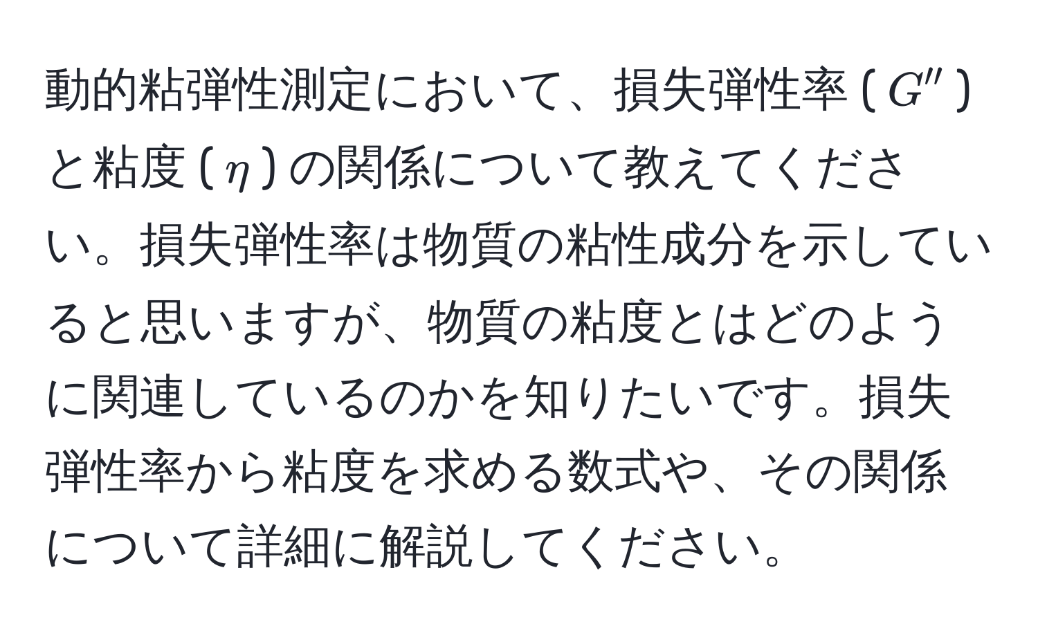 動的粘弾性測定において、損失弾性率 ($G''$) と粘度 ($eta$) の関係について教えてください。損失弾性率は物質の粘性成分を示していると思いますが、物質の粘度とはどのように関連しているのかを知りたいです。損失弾性率から粘度を求める数式や、その関係について詳細に解説してください。