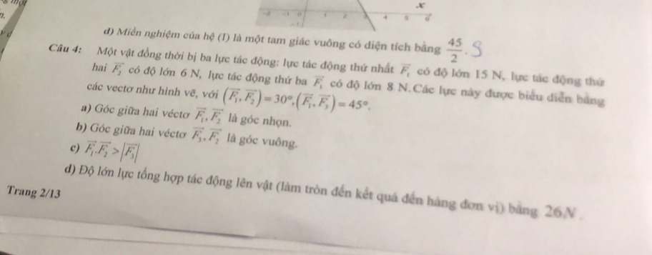 -2 - 0 1 4 s 6
C
d) Miền nghiệm của hệ (I) là một tam giác vuông có diện tích bằng  45/2 
Câu 4: Một vật đồng thời bị ba lực tác động: lực tác động thứ nhất vector F_1 có độ lớn 15 N, lực tác động thứ 
hai vector F_2 có độ lớn 6 N, lực tác động thứ ba vector F_1 có độ lớn 8 N.Các lực này được biểu diễn bằng 
các vectơ như hình vẽ, với 
a) Góc giữa hai véctơ vector F_1,vector F_2 (overline F_1, vector F_2endpmatrix =30°, (vector F_1,vector F_3)=45°. 
là góc nhọn. 
b) Góc giữa hai véctơ vector F_3,vector F_2 là góc vuông. 
c) vector F_1.vector F_2>|vector F_3|
d) Độ lớn lực tổng hợp tác động lên vật (làm tròn đến kết quả đến hàng đơn vị) bang 26N. 
Trang 2/13