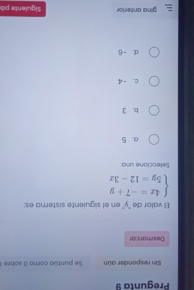 Pregunta 9
Sin responder aún Se puntúa como 0 sobre 1
Desmarcar
El valor de "y" en el siguiente sistema es:
beginarrayl 4x=-7+y 5y=12-3xendarray.
Seleccione una:
a. 5
b. 3
c. -4
d. -6
gina anterior Siguiente pá