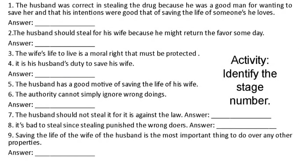 The husband was correct in stealing the drug because he was a good man for wanting to 
save her and that his intentions were good that of saving the life of someone's he loves. 
Answer:_ 
2.The husband should steal for his wife because he might return the favor some day. 
Answer:_ 
3. The wife's life to live is a moral right that must be protected . 
4. it is his husband's duty to save his wife. Activity: 
Answer: _Identify the 
5. The husband has a good motive of saving the life of his wife. stage 
6. The authority cannot simply ignore wrong doings. 
Answer:_ 
number. 
7. The husband should not steal it for it is against the law. Answer:_ 
8. it’s bad to steal since stealing punished the wrong doers. Answer:_ 
9. Saving the life of the wife of the husband is the most important thing to do over any other 
properties . 
Answer:_