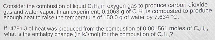 Consider the combustion of liquid C_5H_8 in oxygen gas to produce carbon dioxide 
gas and water vapor. In an experiment, 0.1063 g of C_5H_8 is combusted to produce 
enough heat to raise the temperature of 150.0 g of water by 7.634°C. 
If -4791 J of heat was produced from the combustion of 0.001561 moles of C_5H_8, 
what is the enthalpy change (in kJ/mol) for the combustion of C_5H_8 ?