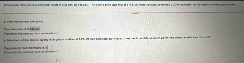 A computer store buys a computer system at a cost of $465.60. The selling price was first at $776, but then the store advertised a 30% markdown on the system. Answer parts a and b 
a. Find the current sale price. 
The sale price is $543.20
(Round to the nearest cent as needed.) 
b. Members of the store's loyalty club get an additional 10% off their computer purchases. How much do club members pay for the computer with their discount? 
The price for club members is 3□
(Round to the nearest cent as needed.)