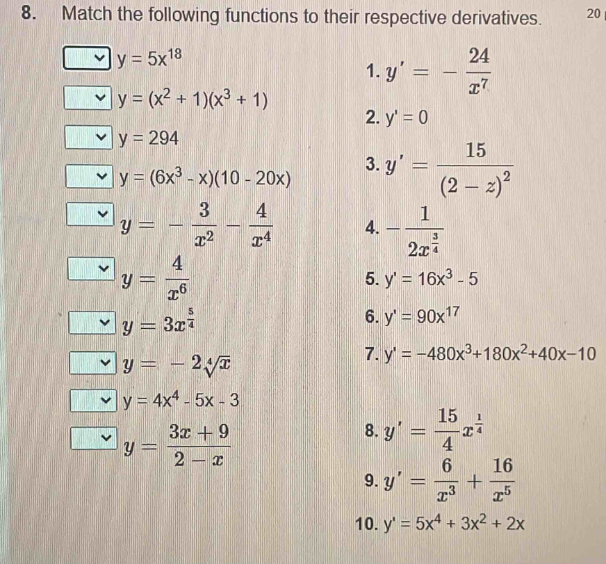 Match the following functions to their respective derivatives. 20
y=5x^(18)
1. y'=- 24/x^7 
y=(x^2+1)(x^3+1)
2. y'=0
y=294
y=(6x^3-x)(10-20x)
3. y'=frac 15(2-z)^2
y=- 3/x^2 - 4/x^4 
4. -frac 12x^(frac 3)4
y= 4/x^6 
5. y'=16x^3-5
y=3x^(frac 5)4
6. y'=90x^(17)
y=-2sqrt[4](x)
7. y'=-480x^3+180x^2+40x-10
y=4x^4-5x-3
y= (3x+9)/2-x 
8. y'= 15/4 x^(frac 1)4
9. y'= 6/x^3 + 16/x^5 
10. y'=5x^4+3x^2+2x