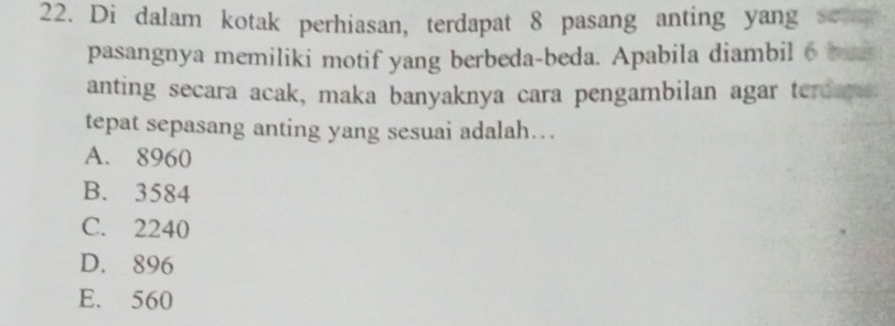 Di dalam kotak perhiasan, terdapat 8 pasang anting yang se
pasangnya memiliki motif yang berbeda-beda. Apabila diambil 6 bas
anting secara acak, maka banyaknya cara pengambilan agar terdams
tepat sepasang anting yang sesuai adalah….
A. 8960
B. 3584
C. 2240
D. 896
E. 560