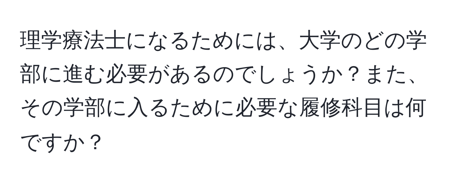 理学療法士になるためには、大学のどの学部に進む必要があるのでしょうか？また、その学部に入るために必要な履修科目は何ですか？