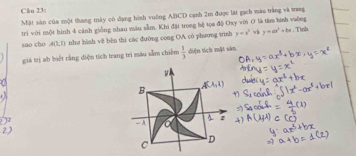 Mặt sản của một thang máy có dạng hình vuông ABCD cạnh 2m được lát gạch màu trắng và trang
tri với một hình 4 cảnh giống nhau màu sẫm. Khi đặt trong hệ tọa độ Oxy với 0 là tâm hình vuỡng
sao cho A(1;1) như hình vẽ bên thì các đường cong OA có phương trình y=x^2 và y=ax^3+bx. Tinh
giá trị ab biết rằng diện tích trang trí màu sẫm chiếm  1/3  diện tích mặt sản.
y
B
A(1,1)
∞
A a
C
D