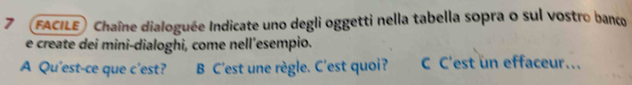 7 FACILE) Chaîne dialoguée Indicate uno degli oggetti nella tabella sopra o sul vostro banco 
e create dei mini-dialoghi, come nell’esempio. 
A Qu'est-ce que c'est? B C'est une règle. C'est quoi? C C'est un effaceur.