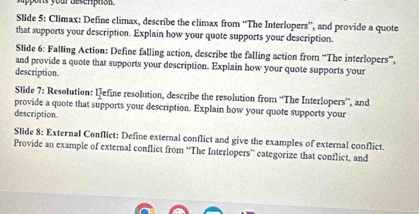 suppons your description. 
Slide 5: Climax: Define climax, describe the climax from “The Interlopers”, and provide a quote 
that supports your description. Explain how your quote supports your description. 
Slide 6: Falling Action: Define falling action, describe the falling action from “The interlopers”, 
and provide a quote that supports your description. Explain how your quote supports your 
description. 
Slide 7: Resolution: lefine resolution, describe the resolution from “The Interlopers”, and 
provide a quote that supports your description. Explain how your quote supports your 
description. 
Slide 8: External Conflict: Define external conflict and give the examples of external conflict. 
Provide an example of external conflict from “The Interlopers” categorize that conflict, and