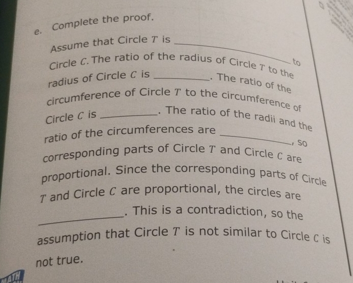 Complete the proof. 
Assume that Circle T is_ 
to 
Circle C. The ratio of the radius of Circle T to the 
radius of Circle C is_ 
. The ratio of the 
circumference of Circle T to the circumference of 
Circle C is_ 
. The ratio of the radii and the 
ratio of the circumferences are_ 
, So 
corresponding parts of Circle T and Circle C are 
proportional. Since the corresponding parts of Circle
T and Circle C are proportional, the circles are 
_. This is a contradiction, so the 
assumption that Circle T is not similar to Circle C is 
not true.