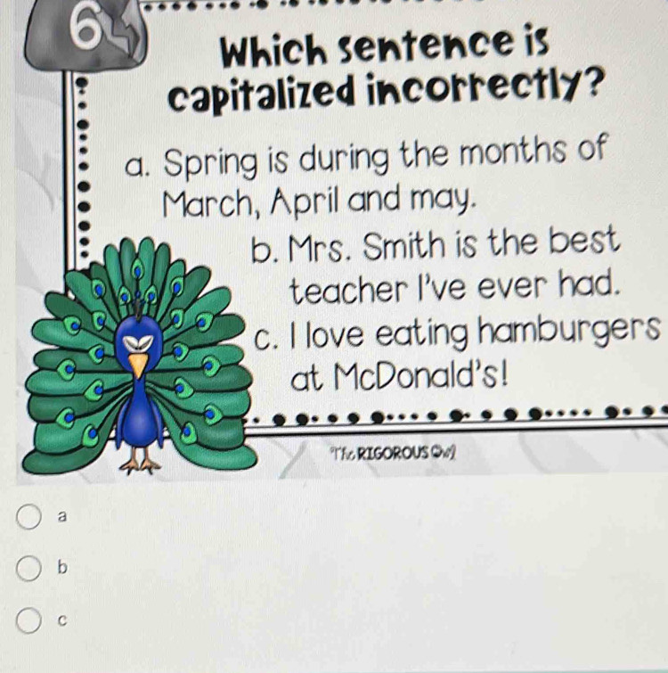 Which sentence is
capitalized incorrectly?
a. Spring is during the months of
March, April and may.
b. Mrs. Smith is the best
teacher I've ever had.
c. I love eating hamburgers
at McDonald's!
Tf RIGOROUS Qw
a
b
C