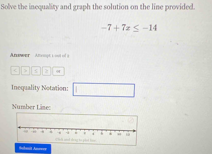 Solve the inequality and graph the solution on the line provided.
-7+7x≤ -14
Answer Attempt 1 out of 2 
> < ≥ or 
Inequality Notation: 1 □ 
Number Line: 
Submit Answer