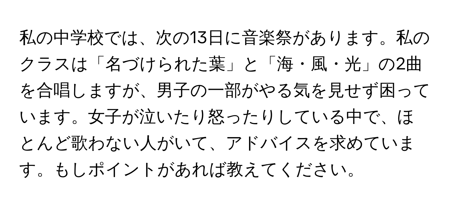 私の中学校では、次の13日に音楽祭があります。私のクラスは「名づけられた葉」と「海・風・光」の2曲を合唱しますが、男子の一部がやる気を見せず困っています。女子が泣いたり怒ったりしている中で、ほとんど歌わない人がいて、アドバイスを求めています。もしポイントがあれば教えてください。