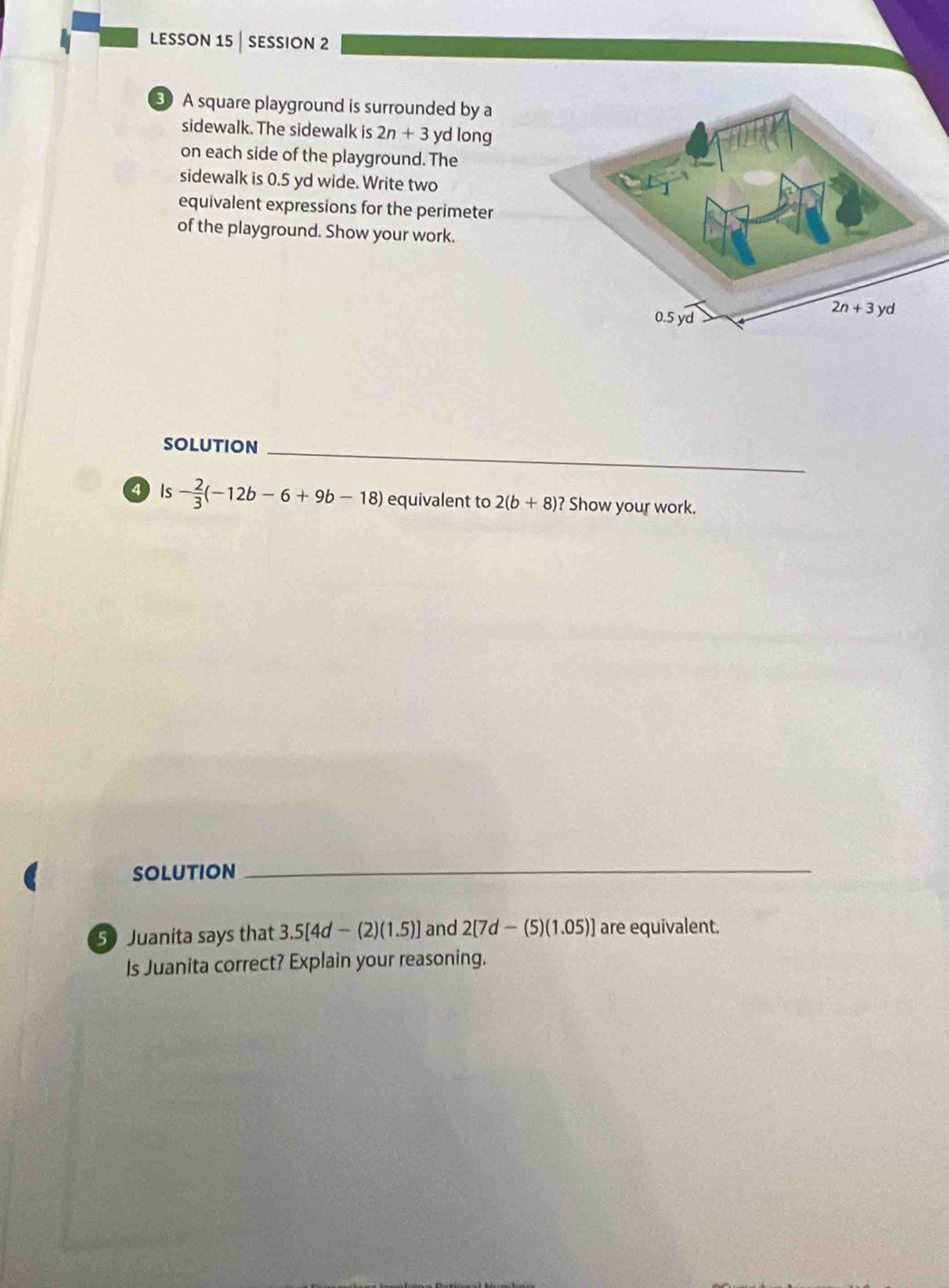 lesson 15 | session 2
3 A square playground is surrounded by a
sidewalk. The sidewalk is 2n+3 yd long
on each side of the playground. The
sidewalk is 0.5 yd wide. Write two
equivalent expressions for the perimeter
of the playground. Show your work.
solution_
4Is - 2/3 (-12b-6+9b-18) equivalent to 2(b+8)? Show your work.
SOLUtiON_
50 Juanita says that 3.5[4d-(2)(1.5)] and 2[7d-(5)(1.05)] are equivalent.
Is Juanita correct? Explain your reasoning.