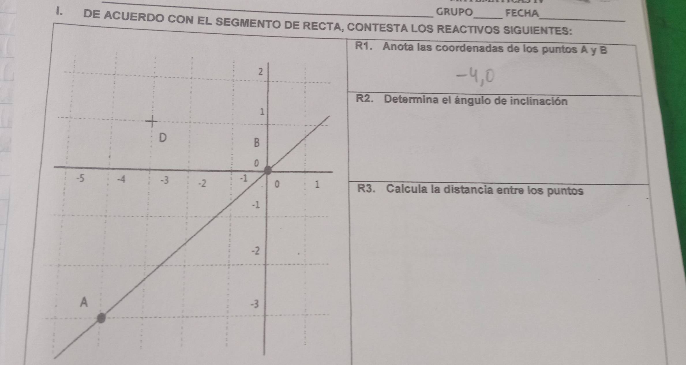 GRUPQ FECHA 
I. DE ACUERDO CON EL SEGMENTO DE RECTA, CONTESTA LOS REACTIVOS SIGUIENTES: 
R1. Anota las coordenadas de los puntos A y B
R2. Determina el ángulo de inclinación 
R3. Calcula la distancia entre los puntos