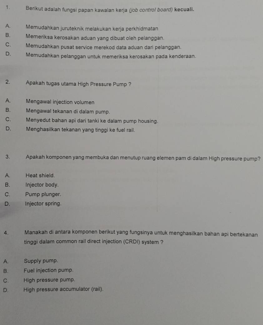 Berikut adalah fungsi papan kawalan kerja (job control board) kecuali.
A. Memudahkan juruteknik melakukan kerja perkhidmatan
B. Memeriksa kerosakan aduan yang dibuat oleh pelanggan.
C. Memudahkan pusat service merekod data aduan dari pelanggan.
D. Memudahkan pelanggan untuk memeriksa kerosakan pada kenderaan.
2. Apakah tugas utama High Pressure Pump ?
A. Mengawal injection volumen
B. Mengawal tekanan di dalam pump.
C. Menyedut bahan api dari tanki ke dalam pump housing.
D. Menghasilkan tekanan yang tinggi ke fuel rail.
3. Apakah komponen yang membuka dan menutup ruang elemen pam di dalam High pressure pump?
A. Heat shield.
B. Injector body.
C. Pump plunger.
D. Injector spring.
4. Manakah di antara komponen berikut yang fungsinya untuk menghasilkan bahan api bertekanan
tinggi dalam common rail direct injection (CRDI) system ?
A. Supply pump.
B. Fuel injection pump.
C. . High pressure pump.
D. High pressure accumulator (rail).