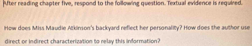 After reading chapter five, respond to the following question. Textual evidence is required. 
How does Miss Maudie Atkinson's backyard reflect her personality? How does the author use 
direct or indirect characterization to relay this information?