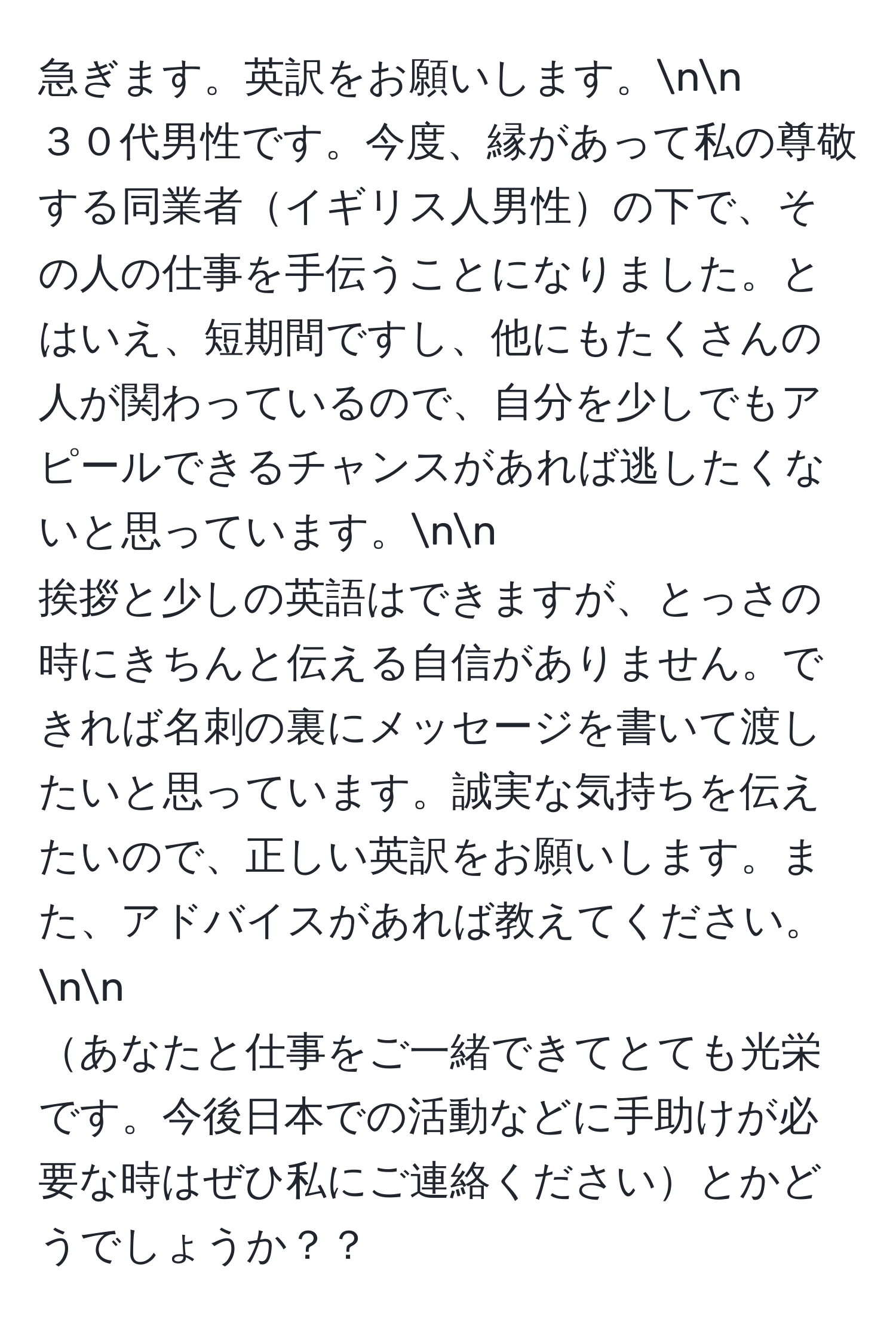 急ぎます。英訳をお願いします。nn
３０代男性です。今度、縁があって私の尊敬する同業者イギリス人男性の下で、その人の仕事を手伝うことになりました。とはいえ、短期間ですし、他にもたくさんの人が関わっているので、自分を少しでもアピールできるチャンスがあれば逃したくないと思っています。nn
挨拶と少しの英語はできますが、とっさの時にきちんと伝える自信がありません。できれば名刺の裏にメッセージを書いて渡したいと思っています。誠実な気持ちを伝えたいので、正しい英訳をお願いします。また、アドバイスがあれば教えてください。nn
あなたと仕事をご一緒できてとても光栄です。今後日本での活動などに手助けが必要な時はぜひ私にご連絡くださいとかどうでしょうか？？