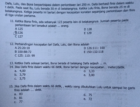 Dafa, Lulu, dan Bona berpartisipasi dalam perlombaan lari 250 m. Dafa berhasil finis dalam waktu
t detik. Pada saat Itu, Lulu berada 30 m di belakangnya. Ketika Lulu finis, Bona berada 25 m di
belakangnya. Ketiga peserta ini berlan dengan kecepatan konstan sepanjang perlombaan dan finis
di tiga urutan pertama.
11. Ketika Bona finis, ada sebanyak 123 peserta lain di belakangnya. Jumlah peserta pada
perlombaan lari tersebut adalah ... orang.
A 125 D 128
⑧ 126 E 129
C 127
12. Perbandingan kecepatan Iari Dafa, Lulu, dan Bona adalah
A 25:20:18
D 126:111:100
B 100:88:72
E 150:132:118
C 125:110:99
13. Ketika Dafa selesai berlari, Bona berada di belakang Dafa sejauh ... m.
14. Jika Dafa finis dalam waktu 66 detik, Bona berlari dengan kecepatan... meter/detik.
a. 4,00 d. 3,33
b. 3,79 e. 3,00
c. 3,75
15. Jika Dafa finis dalam waktu 66 detik, , waktu yang dibutuhkan Lulu untuk sampai ke garis
finis adalah .... detik.
a. 83 d. 75
b. 81 e. 72
c. 77