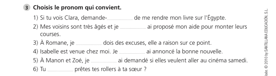 Choisis le pronom qui convient. 
1) Si tu vois Clara, demande-_ de me rendre mon livre sur l’Égypte. 
2) Mes voisins sont très âgés et je _ai proposé mon aide pour monter leurs 
courses. 
3) À Romane, je _dois des excuses, elle a raison sur ce point. 
4) Isabelle est venue chez moi. Je_ ai annoncé la bonne nouvelle. 
5) À Manon et Zoé, je_ ai demandé si elles veulent aller au cinéma samedi. 
6) Tu _prêtes tes rollers à ta sœur ? 
=