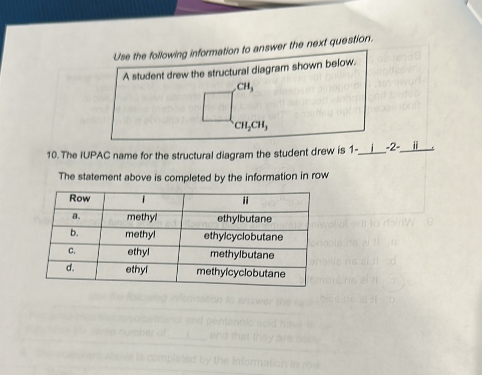 Use the following information to answer the next question. 
A student drew the structural diagram shown below.
CH_3
CH_2CH_3
10. The IUPAC name for the structural diagram the student drew is 1 -_ -2-_ ii 
The statement above is completed by the information in row