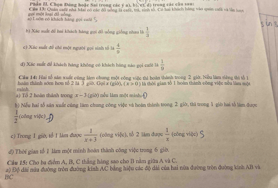 Phần II. Chọn Đúng hoặc Sai trong các ý a), b), c), d) trong các câu sau:
gọi một loại đồ uồng.  Cầu 13: Quán cafế nhà Mai có các đồ uông là café, trà, sinh tổ. Có hai khách hàng vào quán café và lằn lượt
a) Luồn có khách hàng gọi café
b) Xác suất đề hai khách hàng gọi đồ uống giống nhau là  1/3 
c) Xác suất để chỉ một người gọi sinh tố là  4/9 
d) Xác suất để khách hàng không có khách hàng nào gọi café là  1/9 
Câu 14: Hai tổ sản xuất cùng làm chung một công việc thì hoàn thành trong 2 giờ. Nếu làm riêng thì tổ 1
hoàn thành sớm hơn tổ 2 là 3 giờ. Gọi x (giờ), (x>0) là thời gian tổ 1 hoàn thành công việc nếu làm một
mình.
a) Tổ 2 hoàn thành trong x-3 (giờ) nếu làm một minh
b) Nếu hai tổ sản xuất cùng làm chung công việc và hoàn thành trong 2 giờ, thì trong 1 giờ hai tổ làm được
 1/2  (công việc)
c) Trong 1 giờ, tổ 1 làm được  1/x+3  (công việc), tổ 2 làm được  1/x  (công việc)
d) Thời gian tổ 1 làm một mình hoàn thành công việc trong 6 giờ.
Câu 15: Cho ba điểm A, B, C thẳng hàng sao cho B nằm giữa A và C.
a) Độ dài nửa đường tròn đường kính AC bằng hiệu các độ dài của hai nửa đường tròn đường kính AB và
BC