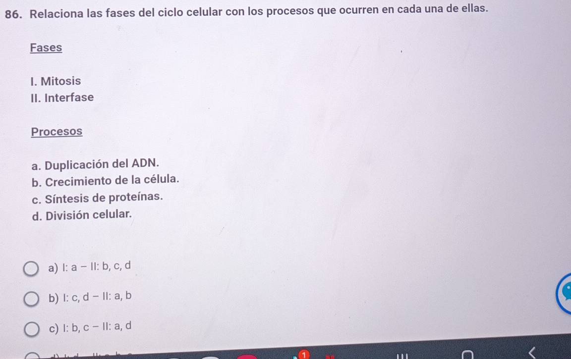 Relaciona las fases del ciclo celular con los procesos que ocurren en cada una de ellas.
Fases
I. Mitosis
II. Interfase
Procesos
a. Duplicación del ADN.
b. Crecimiento de la célula.
c. Síntesis de proteínas.
d. División celular.
a) l: a - II: b, c, d
b) l: c, d - II: a, b
c) I: b, c - II: a, d