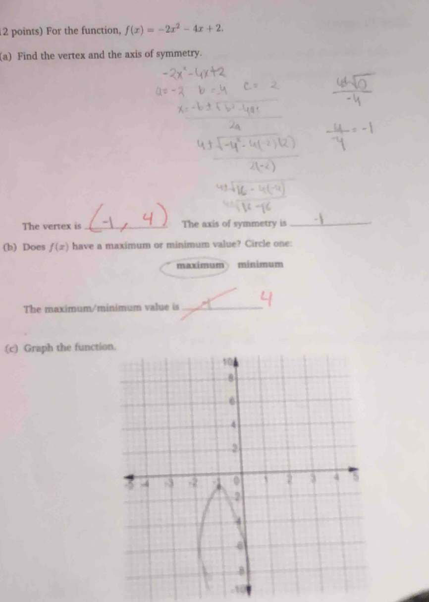 For the function, f(x)=-2x^2-4x+2. 
(a) Find the vertex and the axis of symmetry. 
The vertex is_ The axis of symmetry is_ 
(b) Does f(x) have a maximum or minimum value? Circle one: 
maximum mínimum 
The maximum/minimum value is_ 
(c) Graph the functio
-10