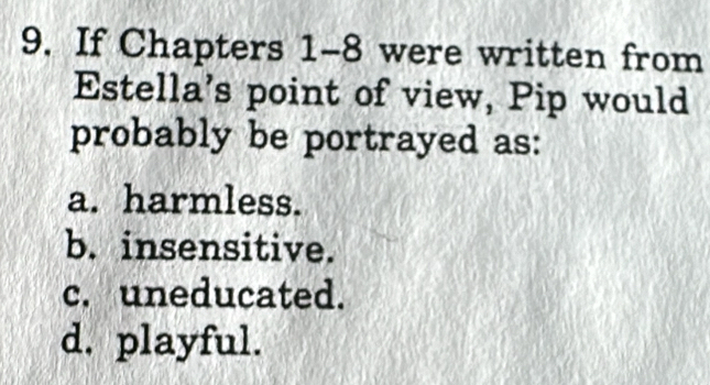 If Chapters 1-8 were written from
Estella's point of view, Pip would
probably be portrayed as:
a. harmless.
b. insensitive.
c. uneducated.
d. playful.