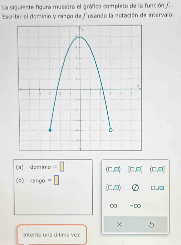 La siguiente figura muestra el gráfico completo de la función ƒ. . 
Escribir el dominio y rango de fusando la notación de intervalo. 
(a) dominio =□
(□ ,□ ) [□ ,□ ] (□ ,□ ]
(b) rang 10 =□
[□ ,□ ) □ U□
∞ -∞ 
× 
Intente una última vez