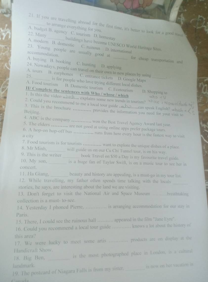 If you are travelling abroad for the first time, it's better to look for a good trave
to arrange everything for you.
A. budget B. agency C. tourism D. homestay
22. Many _buildings have become UNESCO World Heritage Sites.
A. modern B. domestic C. ruinous D. international
accommodation.
23. Young people are usually good at for cheap transportation and
A. buying B. booking C. hunting D. applying
24. Nowadays, people can travel on their own to new places by using .
A. tours B. earphones C. entrance tickets D. Google Maps
25. _is for people who love trying different local dishes._
A. Food tourism B. Domestic tourism C. Ecotourism D. Shopping to
H/ Complete the sentences with Who / whose / which
1. Is this the video whch... explains some new trends in tourism?
2. Could you recommend to me a local tour guide . Amcan speak English? w 
3. This is the brochure _. provides the information you need for your visit to
Beijing.
4. ABC is the company _won the Best Travel Agency Award last year.
5. The elders ... .... are not good at using online apps prefer package tours.
6. A hop-on hop-off bus _runs from here every hour is the fastest way to visit
a city
7. Food tourism is for tourists _, want to explore the unique dishes of a place.
8. Mr Minh, _will guide us on our Cu Chi Tunnel tour, is on his way.
9. This is the writer _book Travel on $50 a Day is my favourite travel guide.
10. My son, _is a huge fan of Taylor Swift, is on a music tour to see her in
concert.
11. Ha Giang,_ beauty and history are appealing, is a must-go in my tour list.
12. While travelling, my father often spends time talking with the locals
_
stories, he says, are interesting about the land we are visiting.
13. Don't forget to visit the National Air and Space Museum _breathtaking
collection is a must- to-see.
14. Yesterday I phoned Pierre, _is arranging accommodation for our stay in 
Paris.
15. There, I could see the ruinous hall _appeared in the film ''Jane Eyre''.
16. Could you recommend a local tour guide _knows a lot about the history of
this area?
17. We were lucky to meet some artis _products are on display at the 
Handicraft Show.
18. Big Ben, _is the most photographed place in London, is a cultural
landmark.
19. The postcard of Niagara Falls is from my sister. _is now on her vacation in