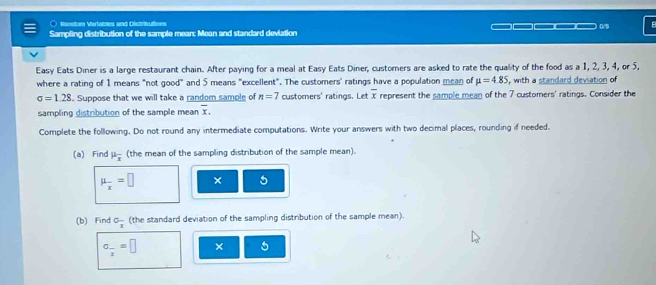 ○ Random Varlables and Distributions 0/5 

Sampling distribution of the sample mean: Mean and standard deviation 
Easy Eats Diner is a large restaurant chain. After paying for a meal at Easy Eats Diner, customers are asked to rate the quality of the food as a 1, 2, 3, 4, or 5, 
where a rating of 1 means "not good" and 5 means "excellent". The customers' ratings have a population mean of mu =4.85 , with a standard deviation of
sigma =1.28. Suppose that we will take a random sample of n=7 customers' ratings. Let overline x represent the sample mean of the 7 customers' ratings. Consider the 
sampling distribution of the sample mean overline x. 
Complete the following. Do not round any intermediate computations. Write your answers with two decimal places, rounding if needed. 
(a) Find mu _overline x (the mean of the sampling distribution of the sample mean).
mu _x=□ × 5 
(b) Find C_overline x (the standard deviation of the sampling distribution of the sample mean).
sigma _frac x=□
× 5