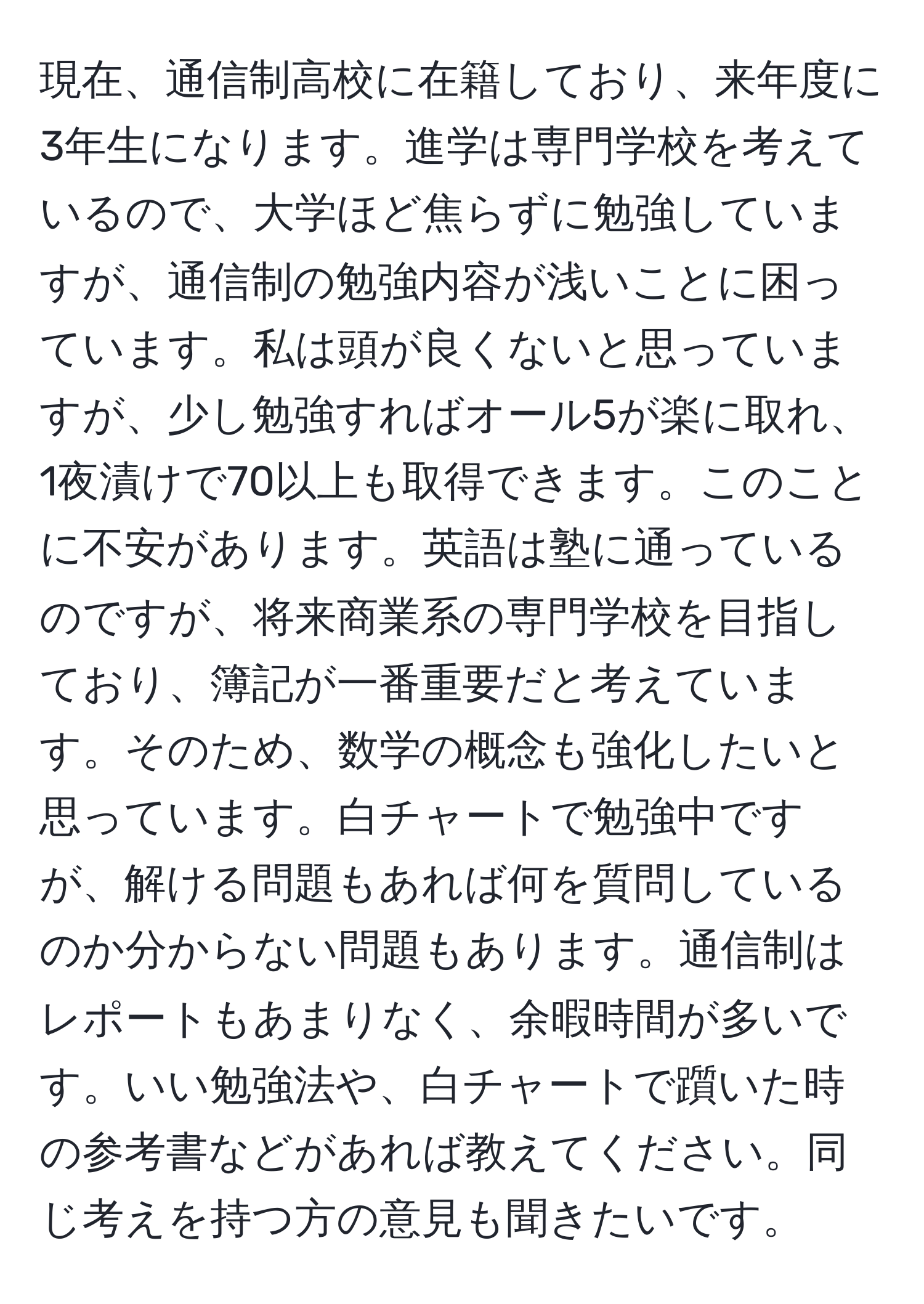 現在、通信制高校に在籍しており、来年度に3年生になります。進学は専門学校を考えているので、大学ほど焦らずに勉強していますが、通信制の勉強内容が浅いことに困っています。私は頭が良くないと思っていますが、少し勉強すればオール5が楽に取れ、1夜漬けで70以上も取得できます。このことに不安があります。英語は塾に通っているのですが、将来商業系の専門学校を目指しており、簿記が一番重要だと考えています。そのため、数学の概念も強化したいと思っています。白チャートで勉強中ですが、解ける問題もあれば何を質問しているのか分からない問題もあります。通信制はレポートもあまりなく、余暇時間が多いです。いい勉強法や、白チャートで躓いた時の参考書などがあれば教えてください。同じ考えを持つ方の意見も聞きたいです。