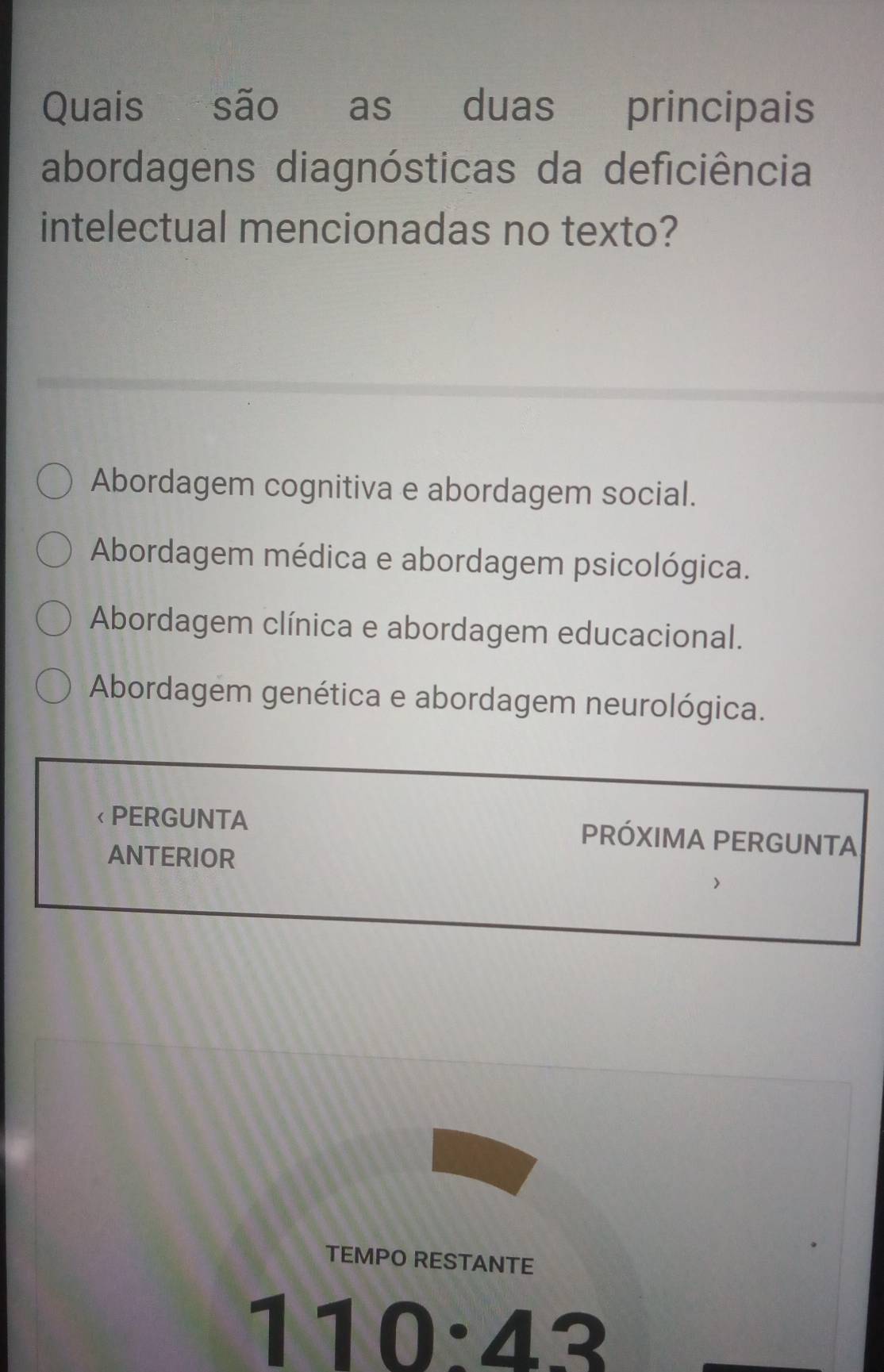 Quais são as duas principais
abordagens diagnósticas da deficiência
intelectual mencionadas no texto?
Abordagem cognitiva e abordagem social.
Abordagem médica e abordagem psicológica.
Abordagem clínica e abordagem educacional.
Abordagem genética e abordagem neurológica.
< PERGUNTA PRÓXIMA PERGUNTA
ANTERIOR
TEMPO RESTANTE
 110:43