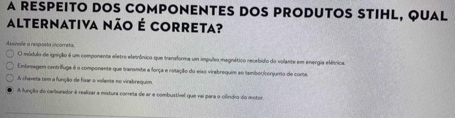 A RESPEITO DOS COMPONENTES DOS PRODUTOS STIHL, QUAL
alternativa não é correta?
Assinale a resposta incorreta
O módulo de ignição é um componente eletro eletrônico que transforma um impulso magnético recebido do volante em energia elétrica.
Embreagem centrífuga é o componente que transmite a força e rotação do eixo virabrequim ao tambor/conjunto de corte.
A chaveta tem a função de fixar o volante no virabrequim.
A função do carburador é realizar a mistura correta de ar e combustível que vai para o cilindro do motor.