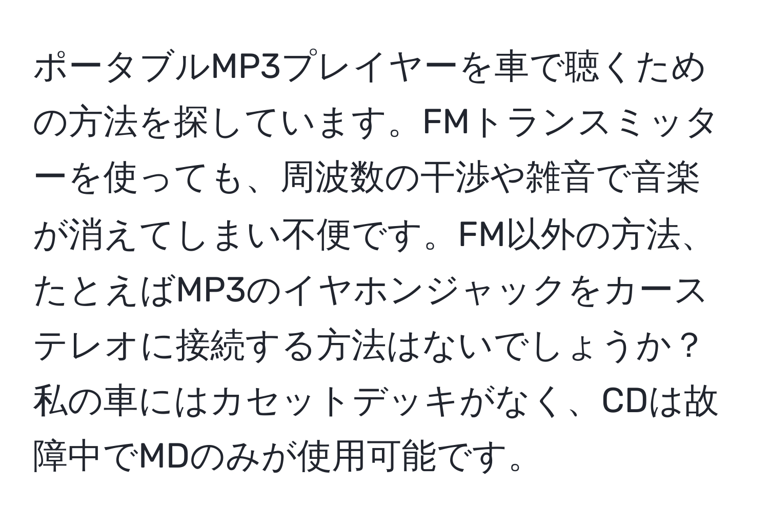 ポータブルMP3プレイヤーを車で聴くための方法を探しています。FMトランスミッターを使っても、周波数の干渉や雑音で音楽が消えてしまい不便です。FM以外の方法、たとえばMP3のイヤホンジャックをカーステレオに接続する方法はないでしょうか？私の車にはカセットデッキがなく、CDは故障中でMDのみが使用可能です。