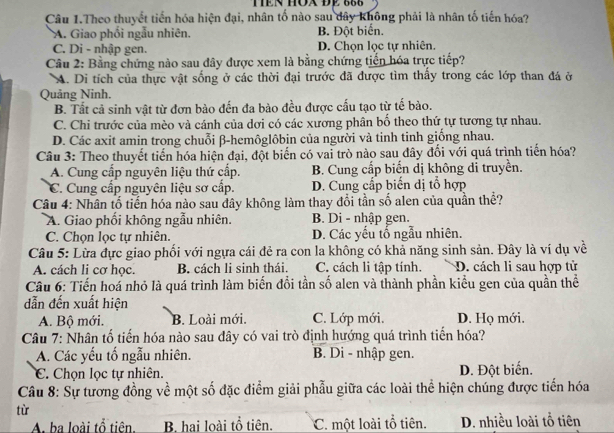 TEN HÔA ĐE 666
Câu 1.Theo thuyết tiến hóa hiện đại, nhân tố nào sau dây không phải là nhân tố tiến hóa?
A. Giao phối ngẫu nhiên. B. Đột biển.
C. Di - nhập gen. D. Chọn lọc tự nhiên.
Câu 2: Bằng chứng nào sau đây được xem là bằng chứng tiến hóa trực tiếp?
A. Di tích của thực vật sống ở các thời đại trước đã được tìm thấy trong các lớp than đá ở
Quảng Ninh.
B. Tất cả sinh vật từ đơn bào đến đa bào đều được cấu tạo từ tế bào.
C. Chi trước của mèo và cánh của dơi có các xương phân bố theo thứ tự tương tự nhau.
D. Các axit amin trong chuỗi β-hemôglôbin của người và tinh tinh giống nhau.
Câu 3: Theo thuyết tiến hóa hiện đại, đột biến có vai trò nào sau đây đối với quá trình tiến hóa?
A. Cung cấp nguyên liệu thứ cấp. B. Cung cấp biến dị không dỉ truyền.
C. Cung cấp nguyên liệu sơ cấp. D. Cung cấp biến dị tổ hợp
Câu 4: Nhân tố tiến hóa nào sau dây không làm thay đổi tần số alen của quần thể?
A. Giao phối không ngẫu nhiên. B. Di - nhập gen.
C. Chọn lọc tự nhiên. D. Các yếu tố ngẫu nhiên.
Câu 5: Lừa đực giao phối với ngựa cái đẻ ra con la không có khả năng sinh sản. Đây là ví dụ về
A. cách li cơ học. B. cách li sinh thái. C. cách li tập tính. D. cách li sau hợp tử
Câu 6: Tiến hoá nhỏ là quá trình làm biến đổi tần số alen và thành phần kiểu gen của quần thể
dẫn đến xuất hiện
A. Bộ mới. B. Loài mới. C. Lớp mới. D. Họ mới.
Câu 7: Nhân tố tiến hóa nào sau đây có vai trò định hướng quá trình tiển hóa?
A. Các yếu tố ngẫu nhiên. B. Di - nhập gen.
C. Chọn lọc tự nhiên. D. Đột biến.
Câu 8: Sự tương đồng về một số đặc điểm giải phẫu giữa các loài thể hiện chúng được tiến hóa
tù
A. ba loài tổ tiên B hai loài tổ tiên. C. một loài tổ tiên. D. nhiều loài tổ tiên