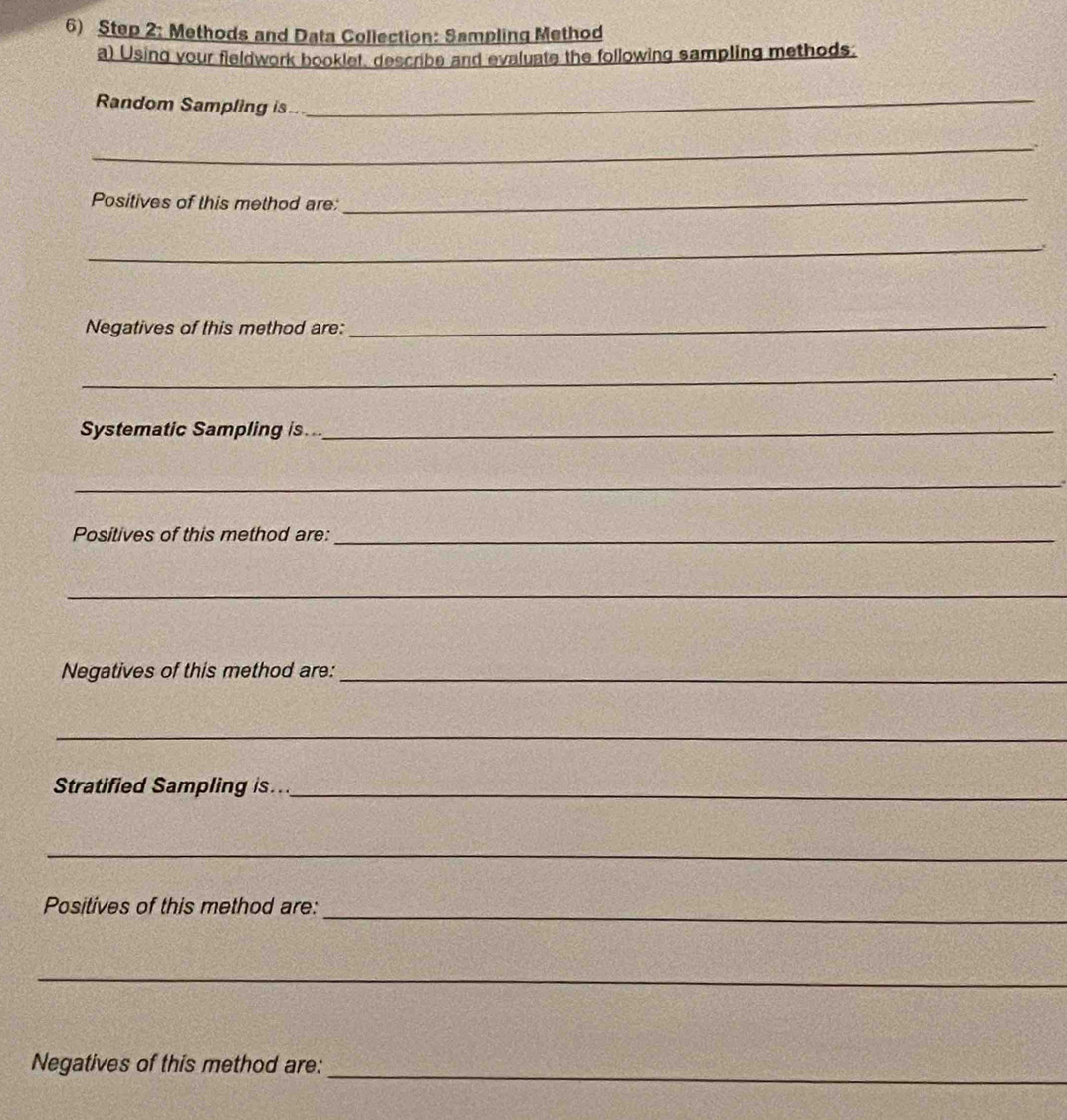 Methods and Data Collection: Sampling Method 
a) Using your fieldwork booklet, describe and evaluate the following sampling methods: 
Random Sampling is..._ 
_ 
Positives of this method are: 
_ 
_ 
Negatives of this method are:_ 
_ 
Systematic Sampling is..._ 
_. 
Positives of this method are:_ 
_ 
Negatives of this method are:_ 
_ 
Stratified Sampling is..._ 
_ 
_ 
Positives of this method are: 
_ 
_ 
Negatives of this method are: